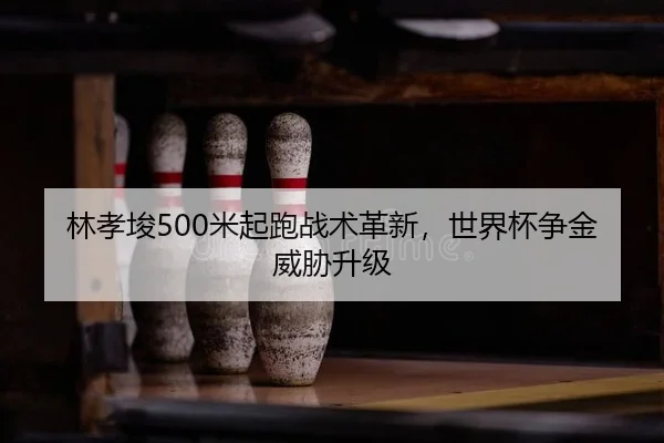 林孝埈500米起跑战术革新，世界杯争金威胁升级